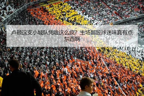 卢顿这支小城队凭啥这么疯？主场那股球迷味真有点东西啊