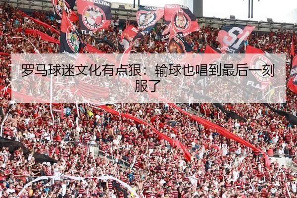 罗马球迷文化有点狠：输球也唱到最后一刻服了