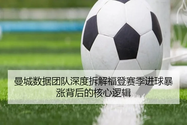 曼城数据团队深度拆解福登赛季进球暴涨背后的核心逻辑