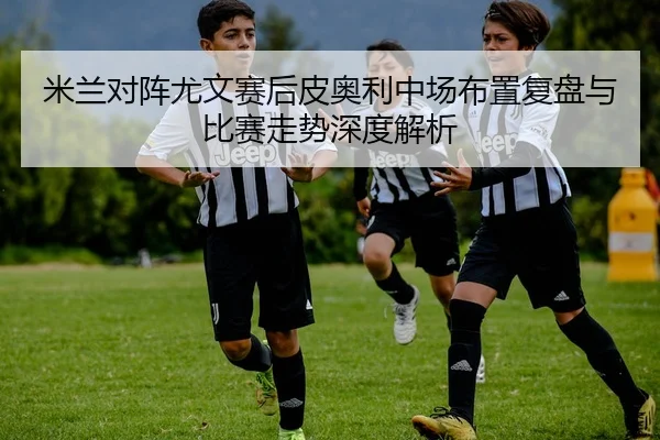 米兰对阵尤文赛后皮奥利中场布置复盘与比赛走势深度解析
