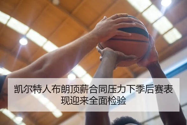凯尔特人布朗顶薪合同压力下季后赛表现迎来全面检验