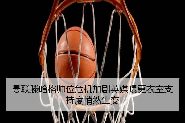 曼联滕哈格帅位危机加剧英媒曝更衣室支持度悄然生变