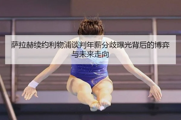 萨拉赫续约利物浦谈判年薪分歧曝光背后的博弈与未来走向