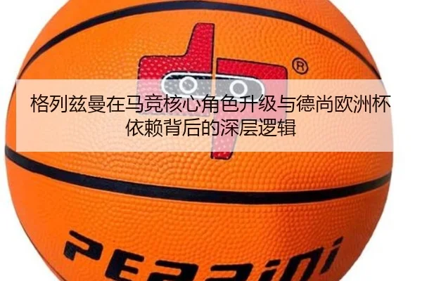 格列兹曼在马竞核心角色升级与德尚欧洲杯依赖背后的深层逻辑