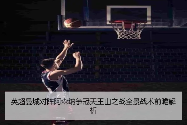英超曼城对阵阿森纳争冠天王山之战全景战术前瞻解析