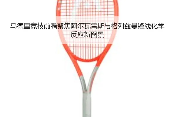 马德里竞技前瞻聚焦阿尔瓦雷斯与格列兹曼锋线化学反应新图景