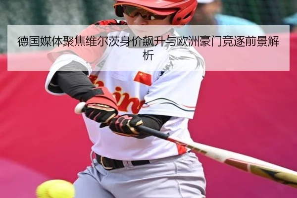 德国媒体聚焦维尔茨身价飙升与欧洲豪门竞逐前景解析