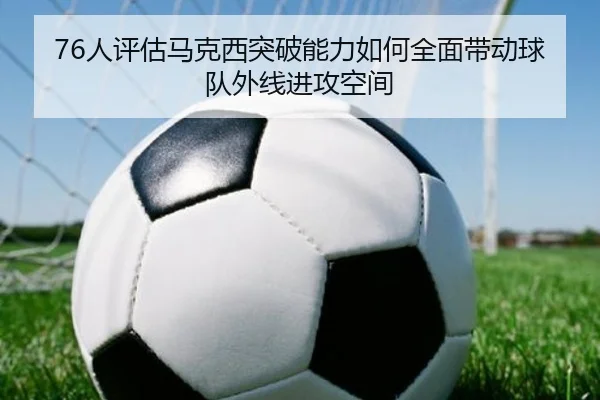 76人评估马克西突破能力如何全面带动球队外线进攻空间