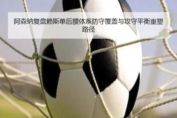 阿森纳复盘赖斯单后腰体系防守覆盖与攻守平衡重塑路径
