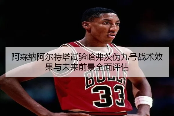 阿森纳阿尔特塔试验哈弗茨伪九号战术效果与未来前景全面评估