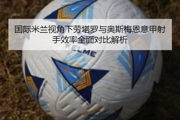 国际米兰视角下劳塔罗与奥斯梅恩意甲射手效率全面对比解析