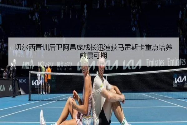 切尔西青训后卫阿昌庞成长迅速获马雷斯卡重点培养前景可期