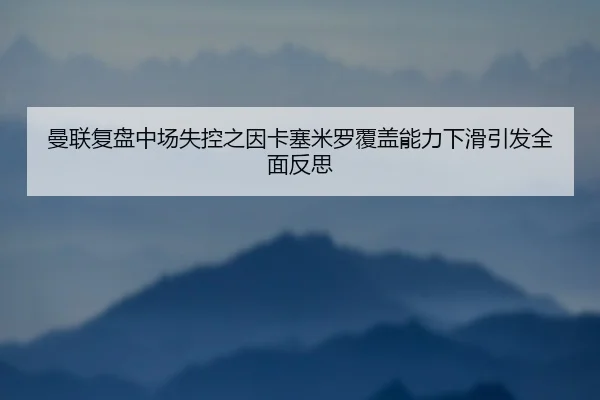 曼联复盘中场失控之因卡塞米罗覆盖能力下滑引发全面反思